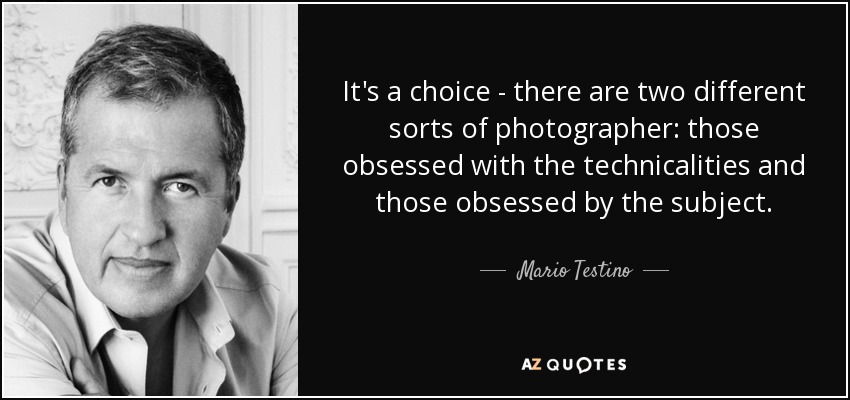It's a choice - there are two different sorts of photographer: those obsessed with the technicalities and those obsessed by the subject. - Mario Testino