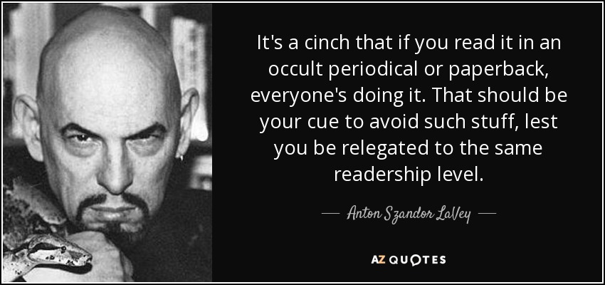 It's a cinch that if you read it in an occult periodical or paperback, everyone's doing it. That should be your cue to avoid such stuff, lest you be relegated to the same readership level. - Anton Szandor LaVey