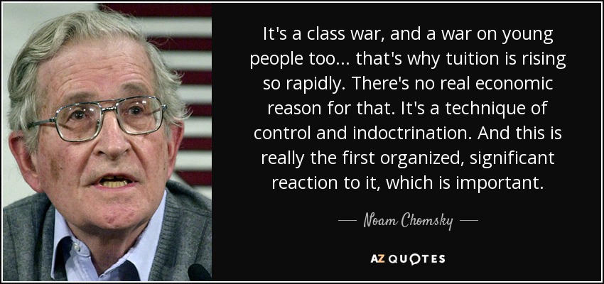 It's a class war, and a war on young people too... that's why tuition is rising so rapidly. There's no real economic reason for that. It's a technique of control and indoctrination. And this is really the first organized, significant reaction to it, which is important. - Noam Chomsky