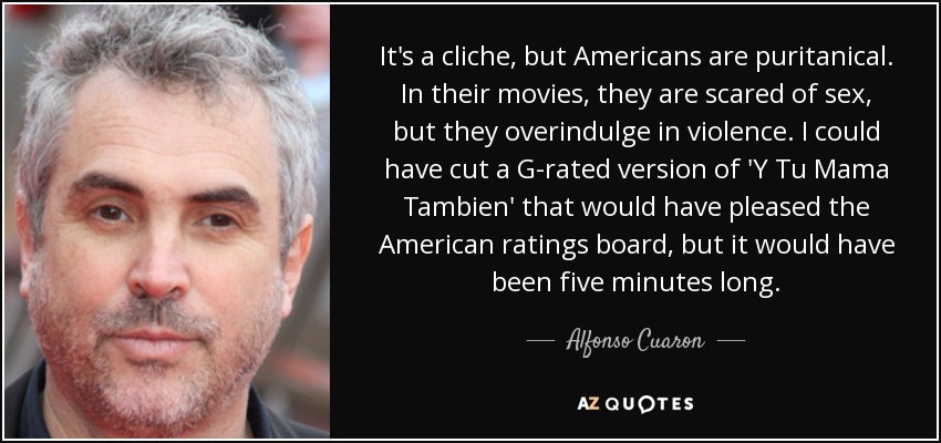 It's a cliche, but Americans are puritanical. In their movies, they are scared of sex, but they overindulge in violence. I could have cut a G-rated version of 'Y Tu Mama Tambien' that would have pleased the American ratings board, but it would have been five minutes long. - Alfonso Cuaron