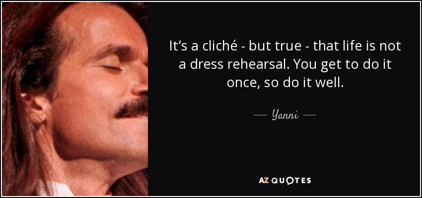 It’s a cliché - but true - that life is not a dress rehearsal. You get to do it once, so do it well. - Yanni