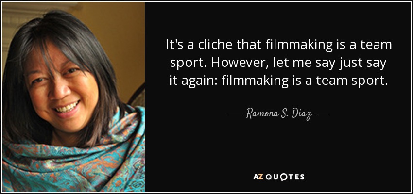 It's a cliche that filmmaking is a team sport. However, let me say just say it again: filmmaking is a team sport. - Ramona S. Diaz