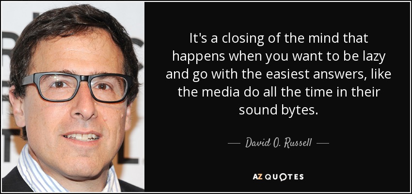 It's a closing of the mind that happens when you want to be lazy and go with the easiest answers, like the media do all the time in their sound bytes. - David O. Russell