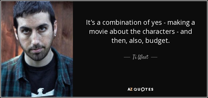 It's a combination of yes - making a movie about the characters - and then, also, budget. - Ti West
