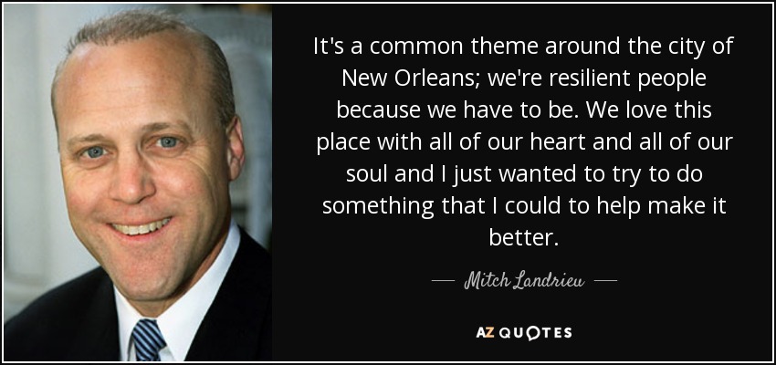 It's a common theme around the city of New Orleans; we're resilient people because we have to be. We love this place with all of our heart and all of our soul and I just wanted to try to do something that I could to help make it better. - Mitch Landrieu