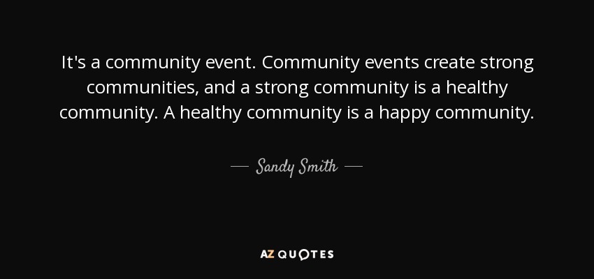 It's a community event. Community events create strong communities, and a strong community is a healthy community. A healthy community is a happy community. - Sandy Smith