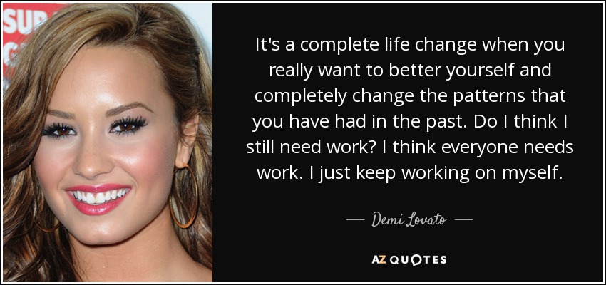 It's a complete life change when you really want to better yourself and completely change the patterns that you have had in the past. Do I think I still need work? I think everyone needs work. I just keep working on myself. - Demi Lovato