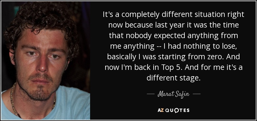 It's a completely different situation right now because last year it was the time that nobody expected anything from me anything -- I had nothing to lose, basically I was starting from zero. And now I'm back in Top 5. And for me it's a different stage. - Marat Safin