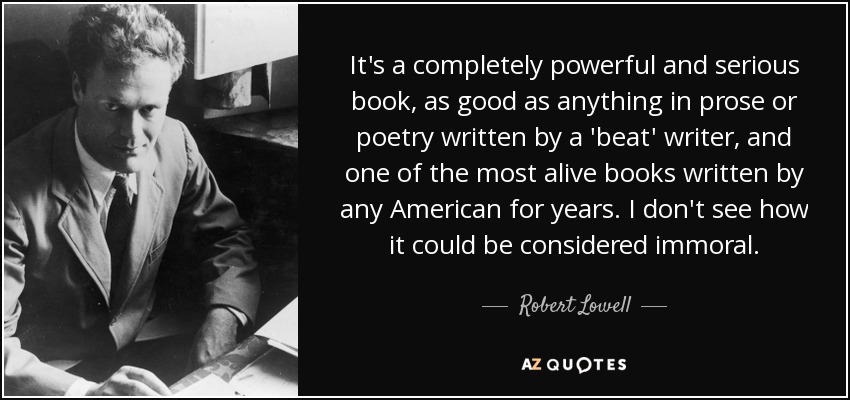 It's a completely powerful and serious book, as good as anything in prose or poetry written by a 'beat' writer, and one of the most alive books written by any American for years. I don't see how it could be considered immoral. - Robert Lowell