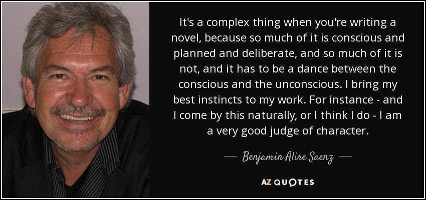 It's a complex thing when you're writing a novel, because so much of it is conscious and planned and deliberate, and so much of it is not, and it has to be a dance between the conscious and the unconscious. I bring my best instincts to my work. For instance - and I come by this naturally, or I think I do - I am a very good judge of character. - Benjamin Alire Saenz