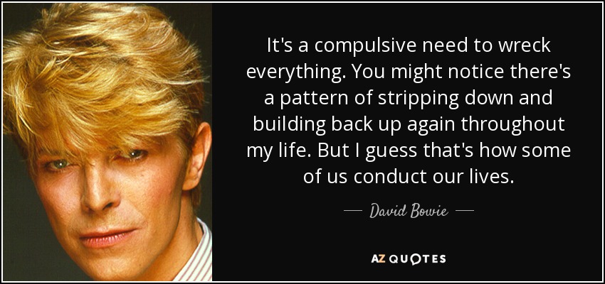 It's a compulsive need to wreck everything. You might notice there's a pattern of stripping down and building back up again throughout my life. But I guess that's how some of us conduct our lives. - David Bowie