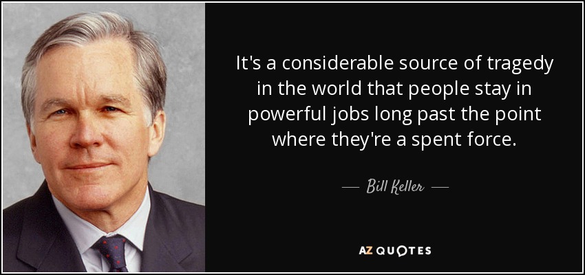 It's a considerable source of tragedy in the world that people stay in powerful jobs long past the point where they're a spent force. - Bill Keller