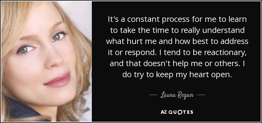 It's a constant process for me to learn to take the time to really understand what hurt me and how best to address it or respond. I tend to be reactionary, and that doesn't help me or others. I do try to keep my heart open. - Laura Regan