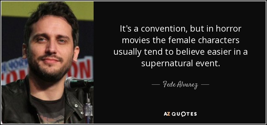 It's a convention, but in horror movies the female characters usually tend to believe easier in a supernatural event. - Fede Alvarez