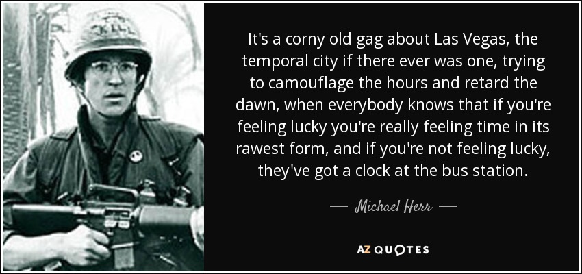 It's a corny old gag about Las Vegas, the temporal city if there ever was one, trying to camouflage the hours and retard the dawn, when everybody knows that if you're feeling lucky you're really feeling time in its rawest form, and if you're not feeling lucky, they've got a clock at the bus station. - Michael Herr