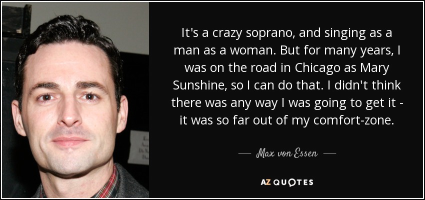 It's a crazy soprano, and singing as a man as a woman. But for many years, I was on the road in Chicago as Mary Sunshine, so I can do that. I didn't think there was any way I was going to get it - it was so far out of my comfort-zone. - Max von Essen