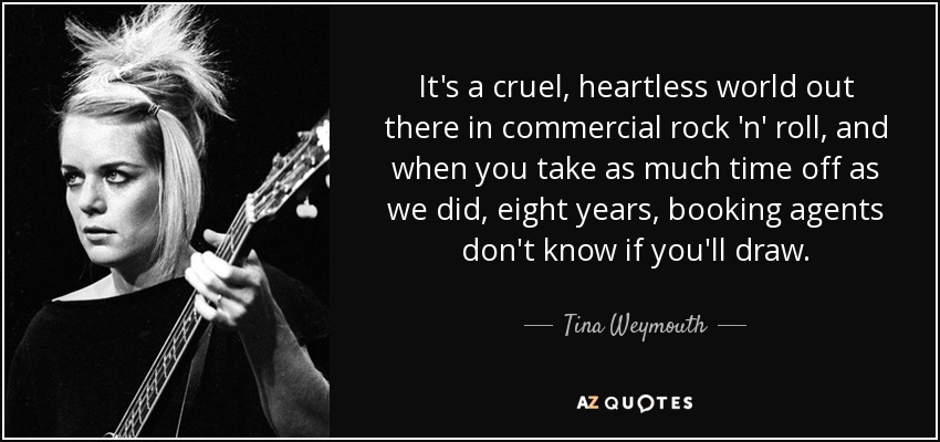 It's a cruel, heartless world out there in commercial rock 'n' roll, and when you take as much time off as we did, eight years, booking agents don't know if you'll draw. - Tina Weymouth