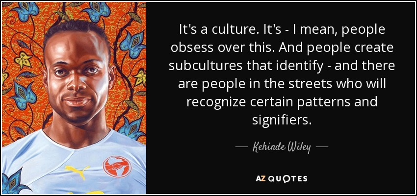 It's a culture. It's - I mean, people obsess over this. And people create subcultures that identify - and there are people in the streets who will recognize certain patterns and signifiers. - Kehinde Wiley