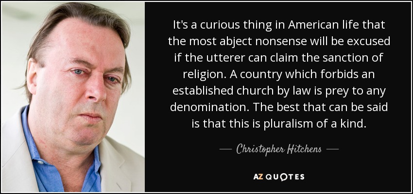 It's a curious thing in American life that the most abject nonsense will be excused if the utterer can claim the sanction of religion. A country which forbids an established church by law is prey to any denomination. The best that can be said is that this is pluralism of a kind. - Christopher Hitchens