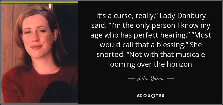 It’s a curse, really,” Lady Danbury said. “I’m the only person I know my age who has perfect hearing.” “Most would call that a blessing.” She snorted. “Not with that musicale looming over the horizon. - Julia Quinn