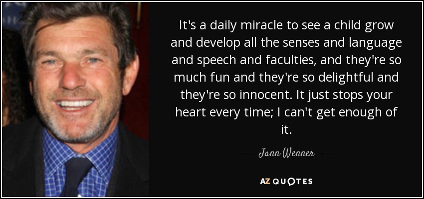 It's a daily miracle to see a child grow and develop all the senses and language and speech and faculties, and they're so much fun and they're so delightful and they're so innocent. It just stops your heart every time; I can't get enough of it. - Jann Wenner
