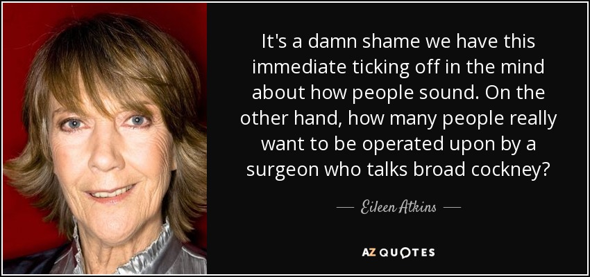 It's a damn shame we have this immediate ticking off in the mind about how people sound. On the other hand, how many people really want to be operated upon by a surgeon who talks broad cockney? - Eileen Atkins