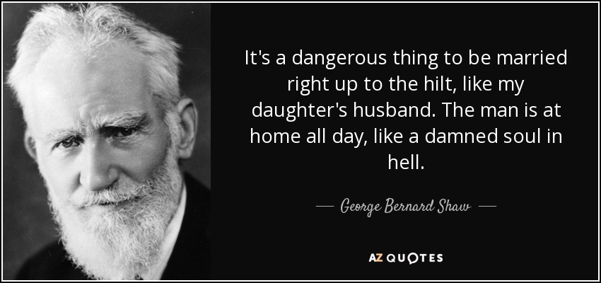 It's a dangerous thing to be married right up to the hilt, like my daughter's husband. The man is at home all day, like a damned soul in hell. - George Bernard Shaw