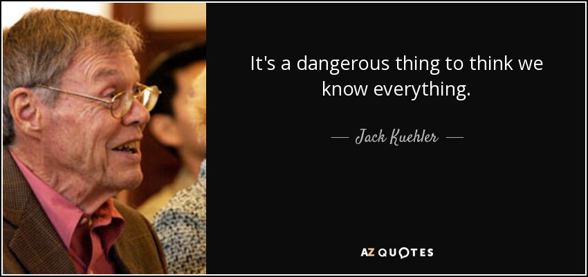 It's a dangerous thing to think we know everything. - Jack Kuehler