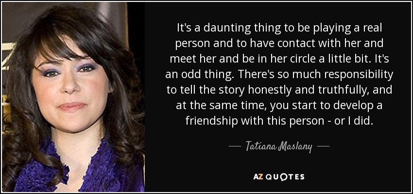 It's a daunting thing to be playing a real person and to have contact with her and meet her and be in her circle a little bit. It's an odd thing. There's so much responsibility to tell the story honestly and truthfully, and at the same time, you start to develop a friendship with this person - or I did. - Tatiana Maslany