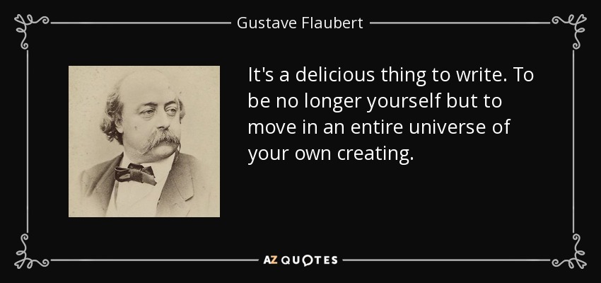 It's a delicious thing to write. To be no longer yourself but to move in an entire universe of your own creating. - Gustave Flaubert