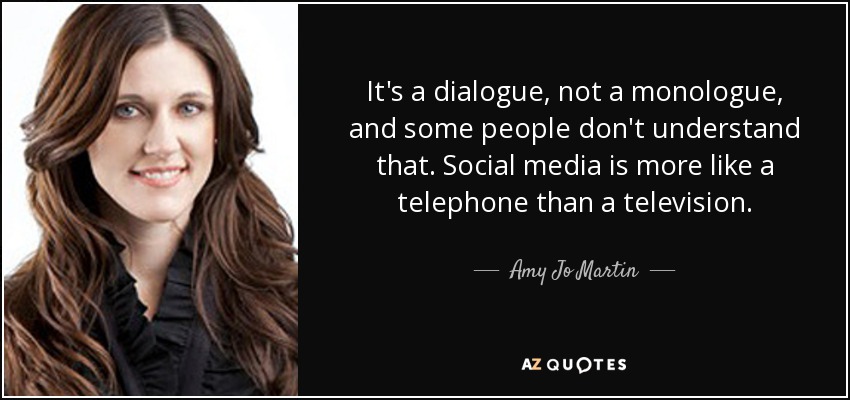 It's a dialogue, not a monologue, and some people don't understand that. Social media is more like a telephone than a television. - Amy Jo Martin