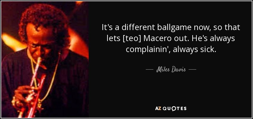 It's a different ballgame now, so that lets [teo] Macero out. He's always complainin', always sick. - Miles Davis