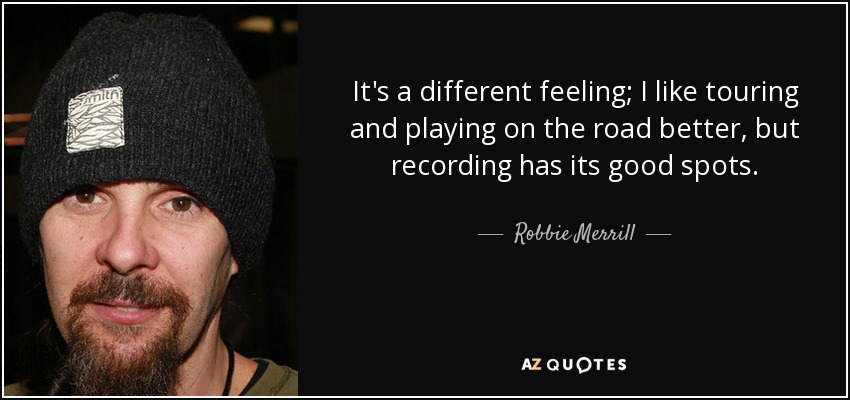 It's a different feeling; I like touring and playing on the road better, but recording has its good spots. - Robbie Merrill