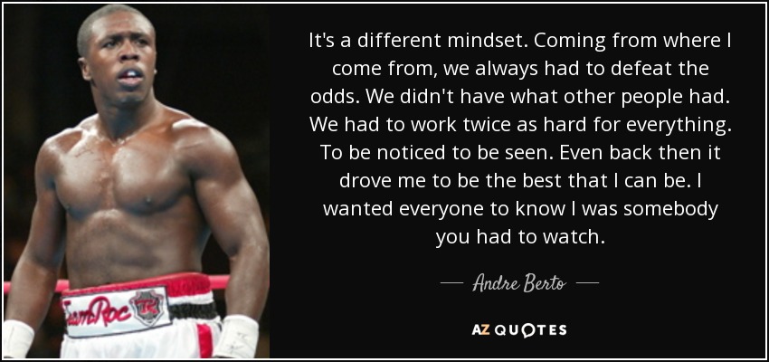 It's a different mindset. Coming from where I come from, we always had to defeat the odds. We didn't have what other people had. We had to work twice as hard for everything. To be noticed to be seen. Even back then it drove me to be the best that I can be. I wanted everyone to know I was somebody you had to watch. - Andre Berto