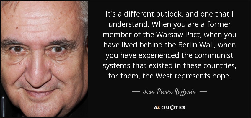 It's a different outlook, and one that I understand. When you are a former member of the Warsaw Pact, when you have lived behind the Berlin Wall, when you have experienced the communist systems that existed in these countries, for them, the West represents hope. - Jean-Pierre Raffarin