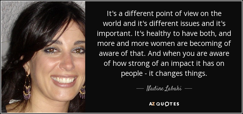 It's a different point of view on the world and it's different issues and it's important. It's healthy to have both, and more and more women are becoming of aware of that. And when you are aware of how strong of an impact it has on people - it changes things. - Nadine Labaki