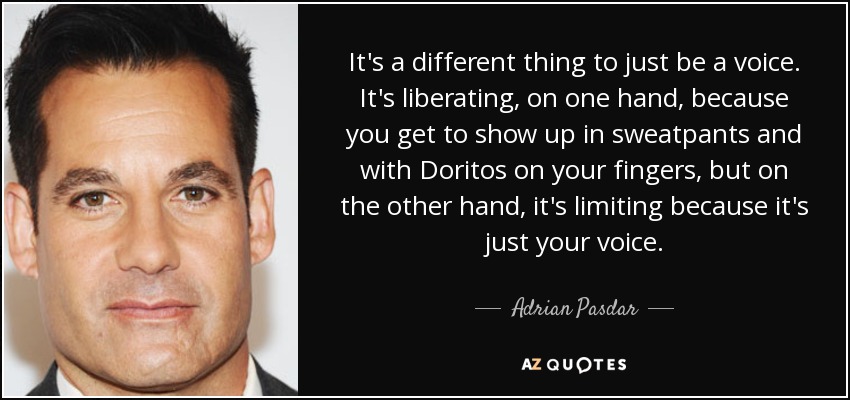 It's a different thing to just be a voice. It's liberating, on one hand, because you get to show up in sweatpants and with Doritos on your fingers, but on the other hand, it's limiting because it's just your voice. - Adrian Pasdar