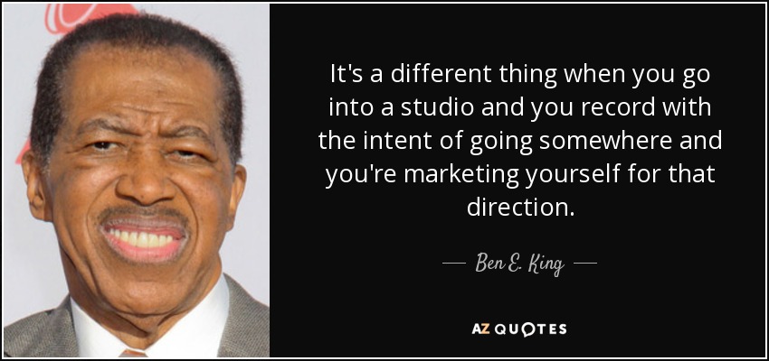 It's a different thing when you go into a studio and you record with the intent of going somewhere and you're marketing yourself for that direction. - Ben E. King