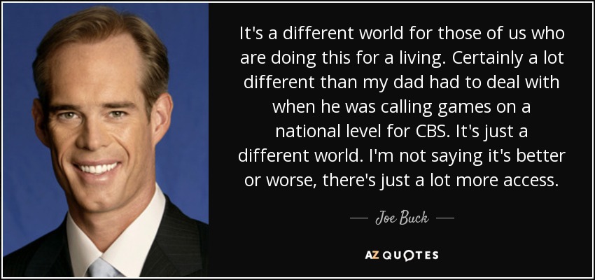 It's a different world for those of us who are doing this for a living. Certainly a lot different than my dad had to deal with when he was calling games on a national level for CBS. It's just a different world. I'm not saying it's better or worse, there's just a lot more access. - Joe Buck