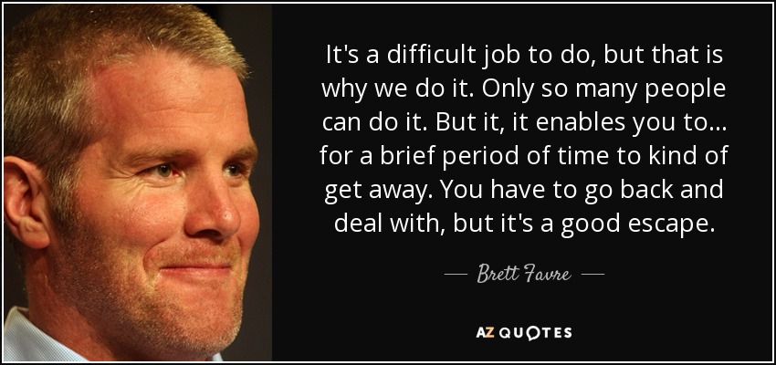 It's a difficult job to do, but that is why we do it. Only so many people can do it. But it, it enables you to... for a brief period of time to kind of get away. You have to go back and deal with, but it's a good escape. - Brett Favre