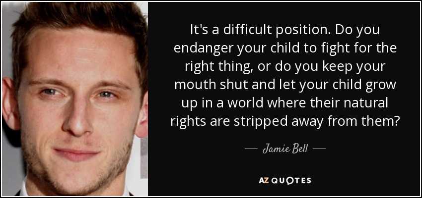 It's a difficult position. Do you endanger your child to fight for the right thing, or do you keep your mouth shut and let your child grow up in a world where their natural rights are stripped away from them? - Jamie Bell