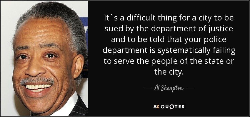 It`s a difficult thing for a city to be sued by the department of justice and to be told that your police department is systematically failing to serve the people of the state or the city. - Al Sharpton