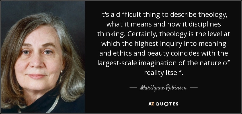 It's a difficult thing to describe theology, what it means and how it disciplines thinking. Certainly, theology is the level at which the highest inquiry into meaning and ethics and beauty coincides with the largest-scale imagination of the nature of reality itself. - Marilynne Robinson