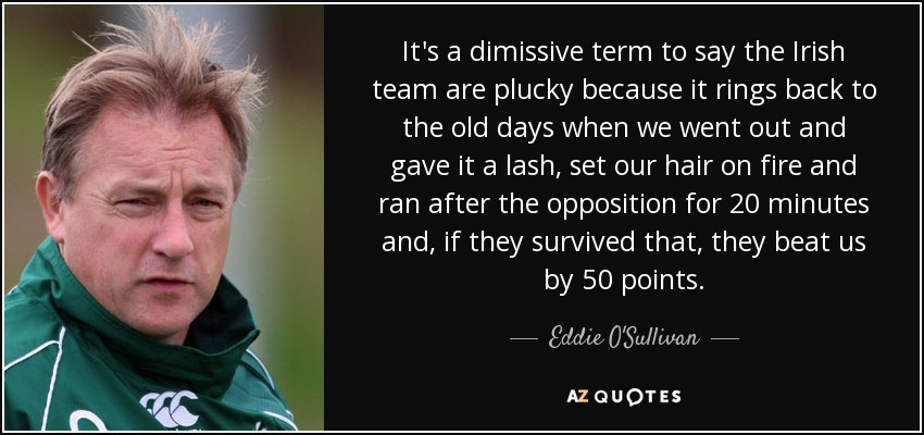 It's a dimissive term to say the Irish team are plucky because it rings back to the old days when we went out and gave it a lash, set our hair on fire and ran after the opposition for 20 minutes and, if they survived that, they beat us by 50 points. - Eddie O'Sullivan