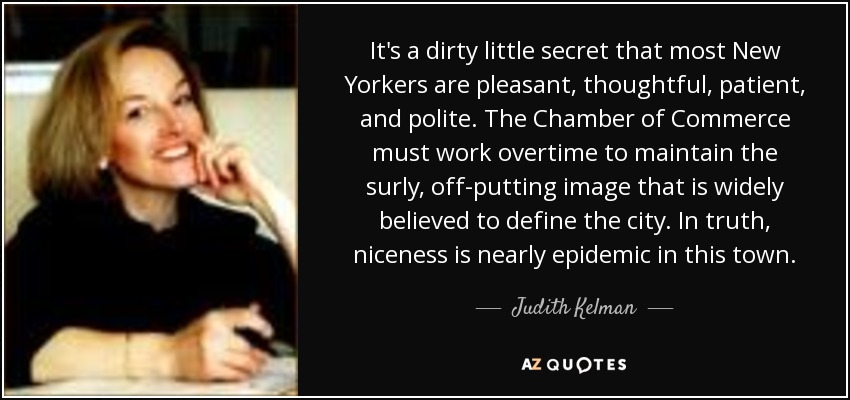 It's a dirty little secret that most New Yorkers are pleasant, thoughtful, patient, and polite. The Chamber of Commerce must work overtime to maintain the surly, off-putting image that is widely believed to define the city. In truth, niceness is nearly epidemic in this town. - Judith Kelman
