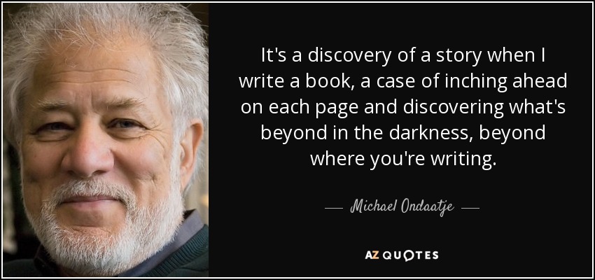 It's a discovery of a story when I write a book, a case of inching ahead on each page and discovering what's beyond in the darkness, beyond where you're writing. - Michael Ondaatje