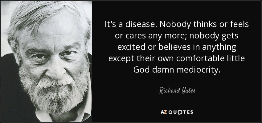 It's a disease. Nobody thinks or feels or cares any more; nobody gets excited or believes in anything except their own comfortable little God damn mediocrity. - Richard Yates