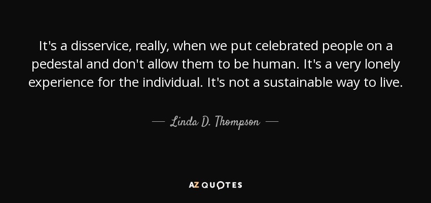 It's a disservice, really, when we put celebrated people on a pedestal and don't allow them to be human. It's a very lonely experience for the individual. It's not a sustainable way to live. - Linda D. Thompson