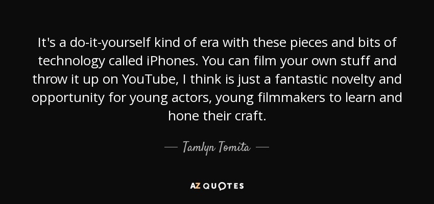 It's a do-it-yourself kind of era with these pieces and bits of technology called iPhones. You can film your own stuff and throw it up on YouTube, I think is just a fantastic novelty and opportunity for young actors, young filmmakers to learn and hone their craft. - Tamlyn Tomita