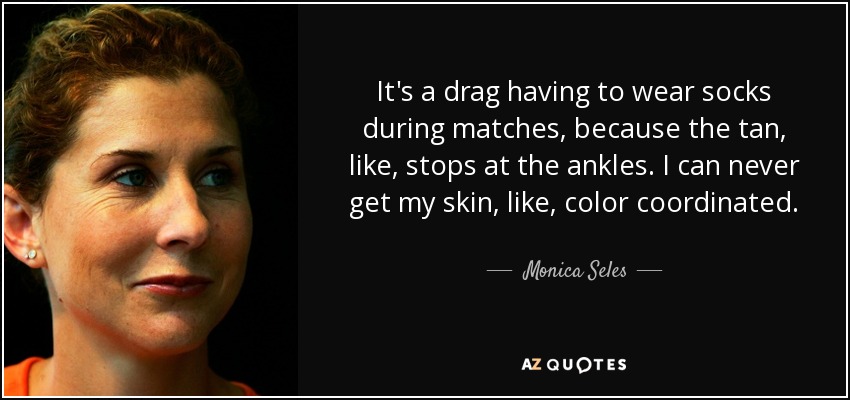 It's a drag having to wear socks during matches, because the tan, like, stops at the ankles. I can never get my skin, like, color coordinated. - Monica Seles
